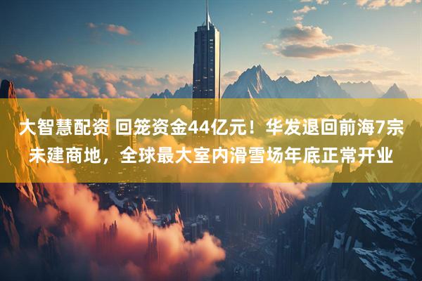 大智慧配资 回笼资金44亿元！华发退回前海7宗未建商地，全球最大室内滑雪场年底正常开业