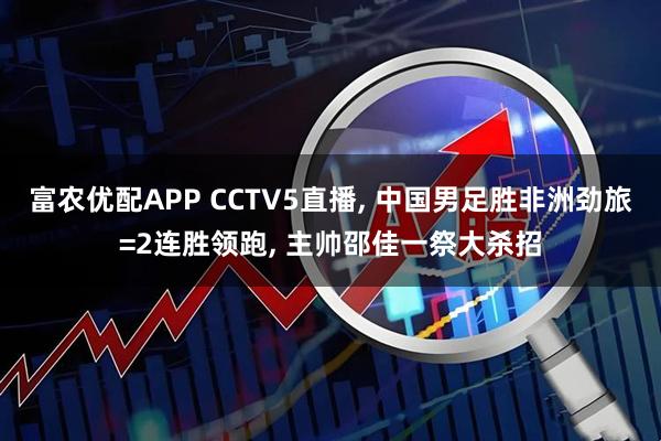 富农优配APP CCTV5直播, 中国男足胜非洲劲旅=2连胜领跑, 主帅邵佳一祭大杀招