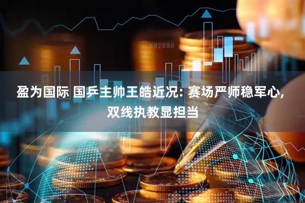 盈为国际 国乒主帅王皓近况: 赛场严师稳军心, 双线执教显担当