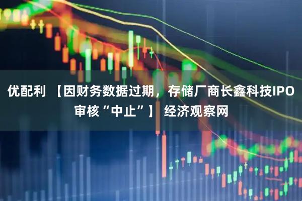 优配利 【因财务数据过期，存储厂商长鑫科技IPO审核“中止”】 经济观察网