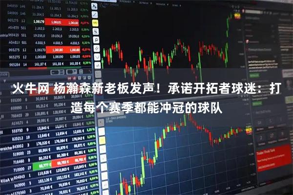 火牛网 杨瀚森新老板发声！承诺开拓者球迷：打造每个赛季都能冲冠的球队