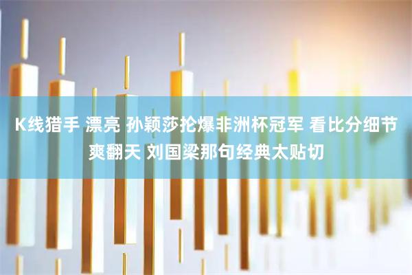 K线猎手 漂亮 孙颖莎抡爆非洲杯冠军 看比分细节爽翻天 刘国梁那句经典太贴切