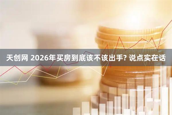天创网 2026年买房到底该不该出手? 说点实在话