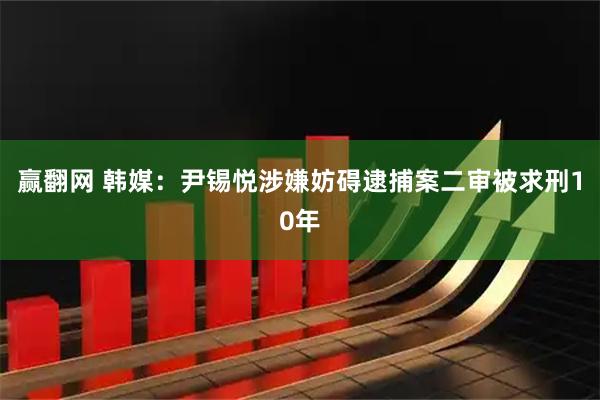 赢翻网 韩媒:尹锡悦涉嫌妨碍逮捕案二审被求刑10年
